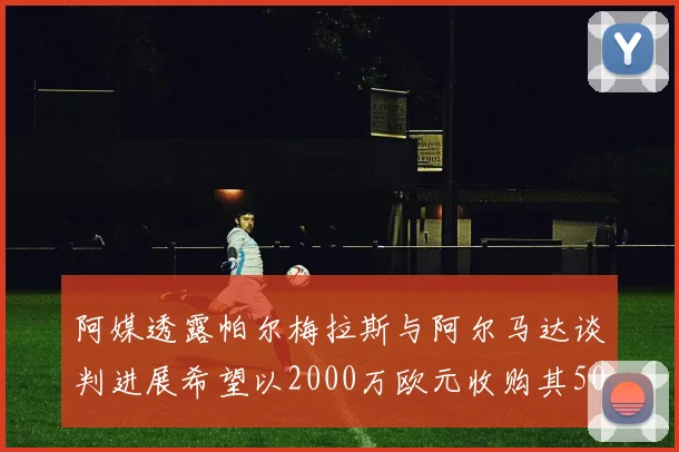 阿媒透露帕尔梅拉斯与阿尔马达谈判进展希望以2000万欧元收购其50所有权