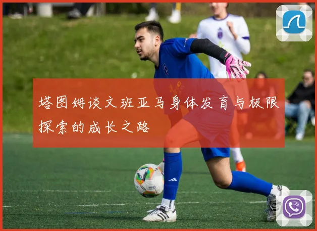 塔图姆谈文班亚马身体发育与极限探索的成长之路
