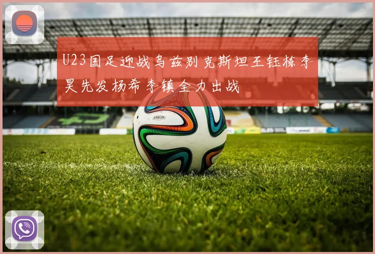U23国足迎战乌兹别克斯坦王钰栋李昊先发杨希李镇全力出战