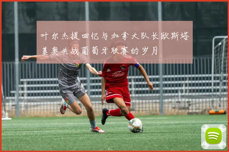 叶尔杰提回忆与加拿大队长欧斯塔基奥共战葡萄牙联赛的岁月