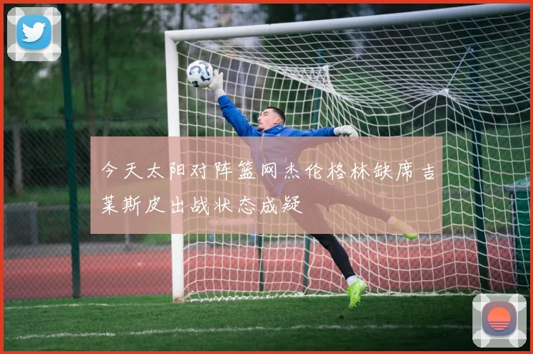 今天太阳对阵篮网杰伦格林缺席吉莱斯皮出战状态成疑