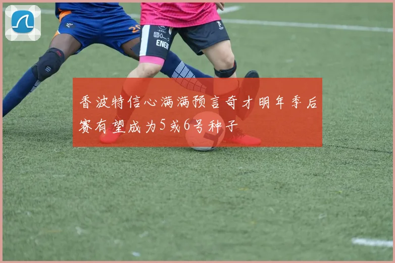 香波特信心满满预言奇才明年季后赛有望成为5或6号种子
