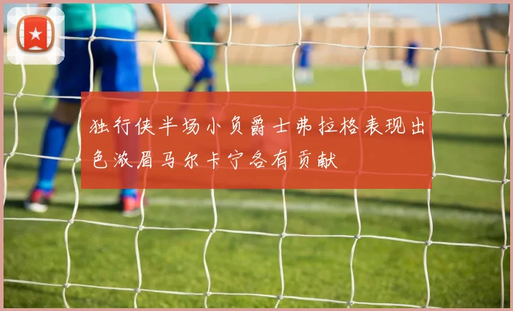 独行侠半场小负爵士弗拉格表现出色浓眉马尔卡宁各有贡献