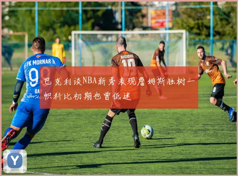巴克利谈NBA新秀表现詹姆斯独树一帜科比初期也曾低迷