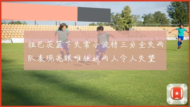 祖巴茨篮下失常小波特三分全失两队表现亮眼唯独这两人令人失望