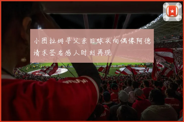 小图拉姆寻父亲旧球衣向偶像阿德请求签名感人时刻再现