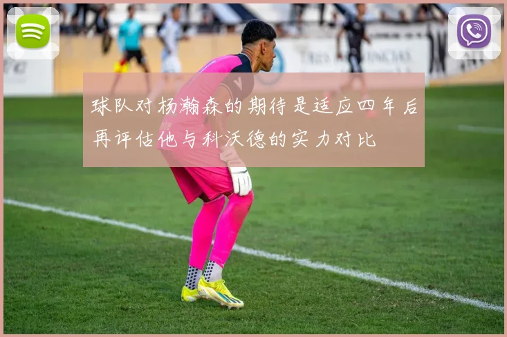 球队对杨瀚森的期待是适应四年后再评估他与科沃德的实力对比