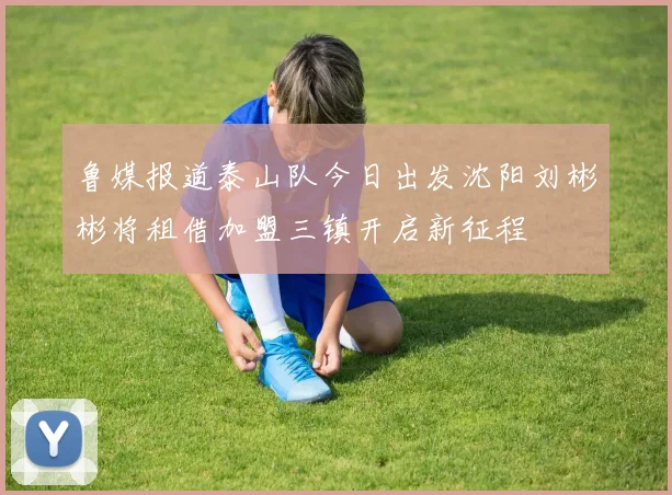 鲁媒报道泰山队今日出发沈阳刘彬彬将租借加盟三镇开启新征程
