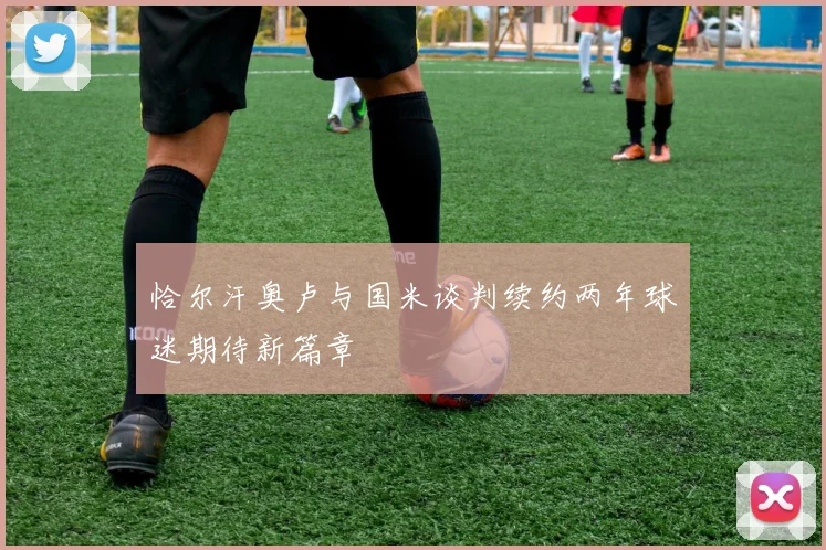 恰尔汗奥卢与国米谈判续约两年球迷期待新篇章