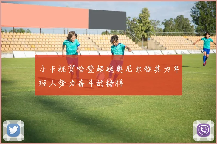 小卡祝贺哈登超越奥尼尔称其为年轻人努力奋斗的榜样