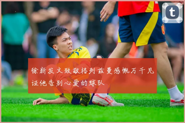 徐新发文致敬格列兹曼感慨万千见证他告别心爱的球队