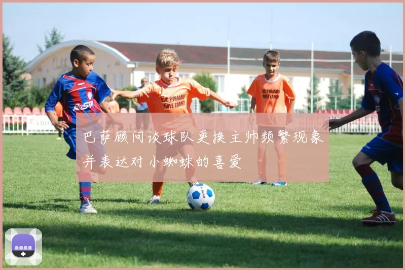 巴萨顾问谈球队更换主帅频繁现象并表达对小蜘蛛的喜爱