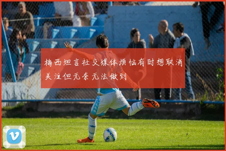 梅西坦言社交媒体烦恼有时想取消关注但无奈无法做到