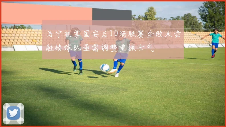 马宁执掌国安后10场联赛全败未尝胜绩球队亟需调整重振士气