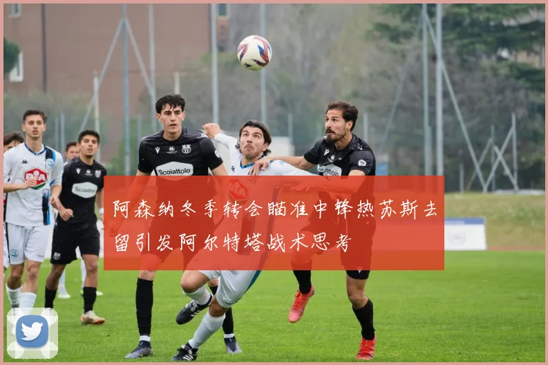阿森纳冬季转会瞄准中锋热苏斯去留引发阿尔特塔战术思考