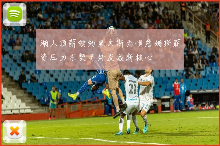 湖人顶薪续约里夫斯无惧詹姆斯薪资压力东契奇好友成新核心
