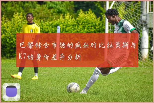 巴黎转会市场的疯狂对比拉莫斯与K7的身价差异分析