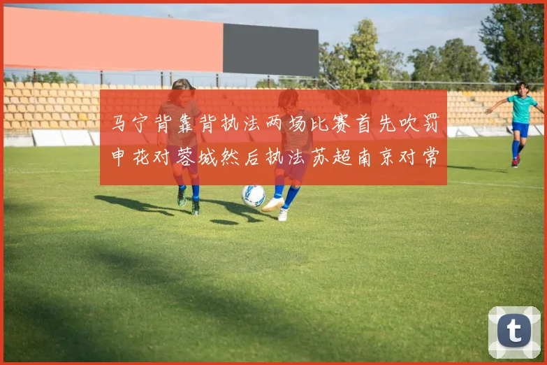 马宁背靠背执法两场比赛首先吹罚申花对蓉城然后执法苏超南京对常州