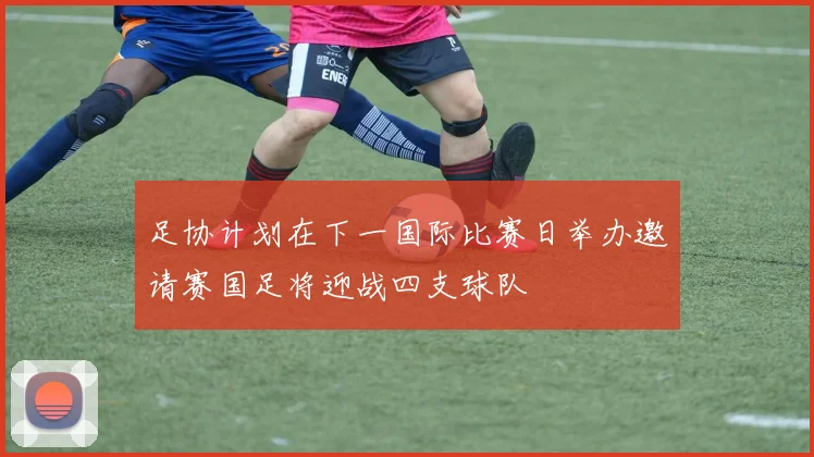 足协计划在下一国际比赛日举办邀请赛国足将迎战四支球队